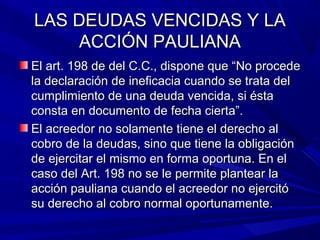LAS DEUDAS VENCIDAS Y LALAS DEUDAS VENCIDAS Y LA
ACCIÓN PAULIANAACCIÓN PAULIANA
El art. 198 de del C.C., dispone que “No procedeEl art. 198 de del C.C., dispone que “No procede
la declaración de ineficacia cuando se trata della declaración de ineficacia cuando se trata del
cumplimiento de una deuda vencida, si éstacumplimiento de una deuda vencida, si ésta
consta en documento de fecha cierta”.consta en documento de fecha cierta”.
El acreedor no solamente tiene el derecho alEl acreedor no solamente tiene el derecho al
cobro de la deudas, sino que tiene la obligacióncobro de la deudas, sino que tiene la obligación
de ejercitar el mismo en forma oportuna. En elde ejercitar el mismo en forma oportuna. En el
caso del Art. 198 no se le permite plantear lacaso del Art. 198 no se le permite plantear la
acción pauliana cuando el acreedor no ejercitóacción pauliana cuando el acreedor no ejercitó
su derecho al cobro normal oportunamente.su derecho al cobro normal oportunamente.
 