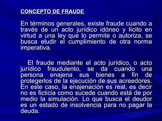 CONCEPTO DE FRAUDECONCEPTO DE FRAUDE
En términos generales, existe fraude cuando aEn términos generales, existe fraude cuando a
través de un acto jurídico idóneo y lícito entravés de un acto jurídico idóneo y lícito en
virtud a una ley que lo permite o autoriza, sevirtud a una ley que lo permite o autoriza, se
busca eludir el cumplimiento de otra normabusca eludir el cumplimiento de otra norma
imperativa.imperativa.
El fraude mediante el acto jurídico, o actoEl fraude mediante el acto jurídico, o acto
jurídico fraudulento, se da cuando unajurídico fraudulento, se da cuando una
persona enajena sus bienes a fin depersona enajena sus bienes a fin de
protegerlos de la ejecución de sus acreedores.protegerlos de la ejecución de sus acreedores.
En este caso, la enajenación es real, es decirEn este caso, la enajenación es real, es decir
no es ficticia como sucede cuando está de porno es ficticia como sucede cuando está de por
medio la simulación. Lo que busca el deudormedio la simulación. Lo que busca el deudor
es un estado de insolvencia para no pagar laes un estado de insolvencia para no pagar la
deuda.deuda.
 
