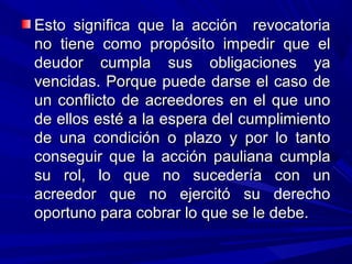 Esto significa que la acción revocatoriaEsto significa que la acción revocatoria
no tiene como propósito impedir que elno tiene como propósito impedir que el
deudor cumpla sus obligaciones yadeudor cumpla sus obligaciones ya
vencidas. Porque puede darse el caso devencidas. Porque puede darse el caso de
un conflicto de acreedores en el que unoun conflicto de acreedores en el que uno
de ellos esté a la espera del cumplimientode ellos esté a la espera del cumplimiento
de una condición o plazo y por lo tantode una condición o plazo y por lo tanto
conseguir que la acción pauliana cumplaconseguir que la acción pauliana cumpla
su rol, lo que no sucedería con unsu rol, lo que no sucedería con un
acreedor que no ejercitó su derechoacreedor que no ejercitó su derecho
oportuno para cobrar lo que se le debe.oportuno para cobrar lo que se le debe.
 