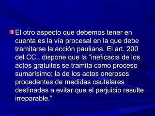 El otro aspecto que debemos tener enEl otro aspecto que debemos tener en
cuenta es la vía procesal en la que debecuenta es la vía procesal en la que debe
tramitarse la acción pauliana. El art. 200tramitarse la acción pauliana. El art. 200
del CC., dispone que la “ineficacia de losdel CC., dispone que la “ineficacia de los
actos gratuitos se tramita como procesoactos gratuitos se tramita como proceso
sumarísimo; la de los actos onerosossumarísimo; la de los actos onerosos
procedentes de medidas cautelaresprocedentes de medidas cautelares
destinadas a evitar que el perjuicio resultedestinadas a evitar que el perjuicio resulte
irreparable.”irreparable.”
 