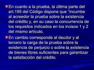 En cuanto a la prueba, la última parte delEn cuanto a la prueba, la última parte del
art.195 del Código dispone que “incumbeart.195 del Código dispone que “incumbe
al acreedor la prueba sobre la existenciaal acreedor la prueba sobre la existencia
del crédito y, en su caso la concurrencia dedel crédito y, en su caso la concurrencia de
los requisitos indicados en los incisos 1 y 2los requisitos indicados en los incisos 1 y 2
del mismo artículo.del mismo artículo.
En cambio corresponde al deudor y alEn cambio corresponde al deudor y al
tercero la carga de la prueba sobre latercero la carga de la prueba sobre la
existencia de perjuicio o sobre la existenciaexistencia de perjuicio o sobre la existencia
de bienes libres suficientes para garantizarde bienes libres suficientes para garantizar
la satisfacción del crédito.la satisfacción del crédito.
 