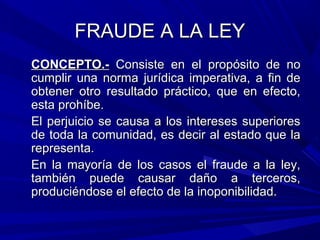 FRAUDE A LA LEYFRAUDE A LA LEY
CONCEPTO.-CONCEPTO.- Consiste en el propósito de noConsiste en el propósito de no
cumplir una norma jurídica imperativa, a fin decumplir una norma jurídica imperativa, a fin de
obtener otro resultado práctico, que en efecto,obtener otro resultado práctico, que en efecto,
esta prohíbe.esta prohíbe.
El perjuicio se causa a los intereses superioresEl perjuicio se causa a los intereses superiores
de toda la comunidad, es decir al estado que lade toda la comunidad, es decir al estado que la
representa.representa.
En la mayoría de los casos el fraude a la ley,En la mayoría de los casos el fraude a la ley,
también puede causar daño a terceros,también puede causar daño a terceros,
produciéndose el efecto de la inoponibilidad.produciéndose el efecto de la inoponibilidad.
 