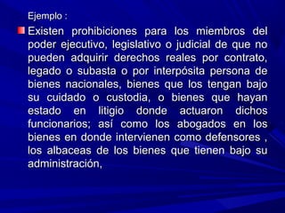 Ejemplo :Ejemplo :
Existen prohibiciones para los miembros delExisten prohibiciones para los miembros del
poder ejecutivo, legislativo o judicial de que nopoder ejecutivo, legislativo o judicial de que no
pueden adquirir derechos reales por contrato,pueden adquirir derechos reales por contrato,
legado o subasta o por interpósita persona delegado o subasta o por interpósita persona de
bienes nacionales, bienes que los tengan bajobienes nacionales, bienes que los tengan bajo
su cuidado o custodia, o bienes que hayansu cuidado o custodia, o bienes que hayan
estado en litigio donde actuaron dichosestado en litigio donde actuaron dichos
funcionarios; así como los abogados en losfuncionarios; así como los abogados en los
bienes en donde intervienen como defensores ,bienes en donde intervienen como defensores ,
los albaceas de los bienes que tienen bajo sulos albaceas de los bienes que tienen bajo su
administración,administración,
 