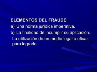 ELEMENTOS DEL FRAUDEELEMENTOS DEL FRAUDE
a)a) Una norma jurídica imperativa.Una norma jurídica imperativa.
b)b) La finalidad de incumplir su aplicación.La finalidad de incumplir su aplicación.
La utilización de un medio legal o eficazLa utilización de un medio legal o eficaz
para lograrlo.para lograrlo.
 