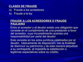 CLASES DE FRAUDECLASES DE FRAUDE
a)a) Fraude a los acreedoresFraude a los acreedores
b)b) Fraude a la leyFraude a la ley
FRAUDE A LOS ACREEDORES O FRAUDEFRAUDE A LOS ACREEDORES O FRAUDE
PAULIANOPAULIANO
Entre el acreedor y el deudor existe una obligación queEntre el acreedor y el deudor existe una obligación que
consiste en el cumplimiento de una prestación a favorconsiste en el cumplimiento de una prestación a favor
del acreedor, cuyo incumplimiento acarrea unadel acreedor, cuyo incumplimiento acarrea una
responsabilidad por parte del deudor.responsabilidad por parte del deudor.
Este consiste en los actos jurídicos celebrados por elEste consiste en los actos jurídicos celebrados por el
deudor, básicamente de disposición, con la finalidaddeudor, básicamente de disposición, con la finalidad
de disminuir su patrimonio y de esta manera perjudicarde disminuir su patrimonio y de esta manera perjudicar
a su contraparte, al impedirle la satisfacción oa su contraparte, al impedirle la satisfacción o
legítimas expectativas sobre su crédito.legítimas expectativas sobre su crédito.
 