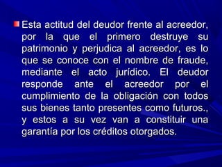 Esta actitud del deudor frente al acreedor,Esta actitud del deudor frente al acreedor,
por la que el primero destruye supor la que el primero destruye su
patrimonio y perjudica al acreedor, es lopatrimonio y perjudica al acreedor, es lo
que se conoce con el nombre de fraude,que se conoce con el nombre de fraude,
mediante el acto jurídico. El deudormediante el acto jurídico. El deudor
responde ante el acreedor por elresponde ante el acreedor por el
cumplimiento de la obligación con todoscumplimiento de la obligación con todos
sus bienes tanto presentes como futuros.,sus bienes tanto presentes como futuros.,
y estos a su vez van a constituir unay estos a su vez van a constituir una
garantía por los créditos otorgados.garantía por los créditos otorgados.
 