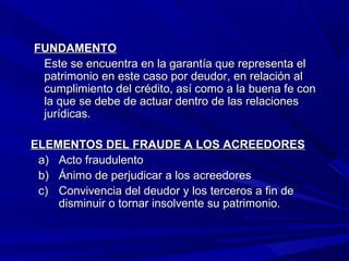 FUNDAMENTOFUNDAMENTO
Este se encuentra en la garantía que representa elEste se encuentra en la garantía que representa el
patrimonio en este caso por deudor, en relación alpatrimonio en este caso por deudor, en relación al
cumplimiento del crédito, así como a la buena fe concumplimiento del crédito, así como a la buena fe con
la que se debe de actuar dentro de las relacionesla que se debe de actuar dentro de las relaciones
jurídicas.jurídicas.
ELEMENTOS DEL FRAUDE A LOS ACREEDORESELEMENTOS DEL FRAUDE A LOS ACREEDORES
a)a) Acto fraudulentoActo fraudulento
b)b) Ánimo de perjudicar a los acreedoresÁnimo de perjudicar a los acreedores
c)c) Convivencia del deudor y los terceros a fin deConvivencia del deudor y los terceros a fin de
disminuir o tornar insolvente su patrimonio.disminuir o tornar insolvente su patrimonio.
 
