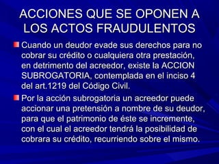 ACCIONES QUE SE OPONEN AACCIONES QUE SE OPONEN A
LOS ACTOS FRAUDULENTOSLOS ACTOS FRAUDULENTOS
Cuando un deudor evade sus derechos para noCuando un deudor evade sus derechos para no
cobrar su crédito o cualquiera otra prestación,cobrar su crédito o cualquiera otra prestación,
en detrimento del acreedor, existe la ACCIONen detrimento del acreedor, existe la ACCION
SUBROGATORIA, contemplada en el inciso 4SUBROGATORIA, contemplada en el inciso 4
del art.1219 del Código Civil.del art.1219 del Código Civil.
Por la acción subrogatoria un acreedor puedePor la acción subrogatoria un acreedor puede
accionar una pretensión a nombre de su deudor,accionar una pretensión a nombre de su deudor,
para que el patrimonio de éste se incremente,para que el patrimonio de éste se incremente,
con el cual el acreedor tendrá la posibilidad decon el cual el acreedor tendrá la posibilidad de
cobrara su crédito, recurriendo sobre el mismo.cobrara su crédito, recurriendo sobre el mismo.
 