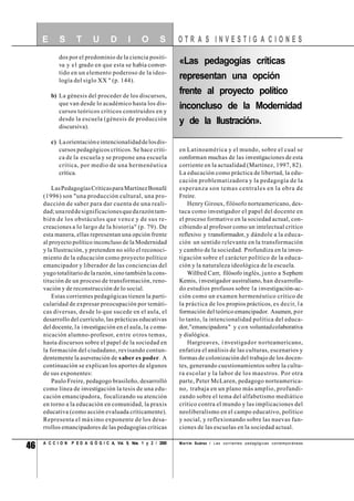 46 A C C I O N P E D A G Ó G I C A, Vol. 9, Nos. 1 y 2 / 2000
dos por el predominio de la ciencia positi-
va y el grado en que esta se había conver-
tido en un elemento poderoso de la ideo-
logía del siglo XX " (p. 144).
b) La génesis del proceder de los discursos,
que van desde lo académico hasta los dis-
cursos teóricos críticos construidos en y
desde la escuela (génesis de producción
discursiva).
c) Laorientacióneintencionalidaddelosdis-
cursos pedagógicos críticos. Se hace criti-
ca de la escuela y se propone una escuela
crítica, por medio de una hermenéutica
crítica.
LasPedagogíasCríticasparaMartínezBonafé
(1996) son "una producción cultural, una pro-
ducción de saber para dar cuenta de una reali-
dad;unareddesignificacionesquedarazóntam-
bién de los obstáculos que vence y de sus re-
creaciones a lo largo de la historia" (p. 79). De
esta manera, ellas representan una opción frente
al proyecto político inconcluso de la Modernidad
y la Ilustración, y pretenden no sólo el reconoci-
miento de la educación como proyecto político
emancipador y liberador de las conciencias del
yugo totalitario de la razón, sino también la cons-
titución de un proceso de transformación, reno-
vación y de reconstrucción de lo social.
Estas corrientes pedagógicas tienen la parti-
cularidad de expresar preocupación por temáti-
cas diversas, desde lo que sucede en el aula, el
desarrollo del currículo, las prácticas educativas
deldocente, la investigación en el aula, la comu-
nicación alumno-profesor, entre otros temas,
hasta discursos sobre el papel de la sociedad en
la formación del ciudadano, revisando contun-
dentemente la aseveración de saber es poder. A
continuación se explican los aportes de algunos
de sus exponentes:
Paulo Freire, pedagogo brasileño, desarrolló
como línea de investigación la tesis de una edu-
cación emancipadora, focalizando su atención
en torno a la educación en comunidad, la praxis
educativa (como acción evaluada críticamente).
Representa el máximo exponente de los desa-
rrollos emancipadores de las pedagogías críticas
en Latinoamérica y el mundo, sobre el cual se
conforman muchas de las investigaciones de esta
corriente en la actualidad (Martínez, 1997, 82).
La educación como práctica de libertad, la edu-
cación problematizadora y la pedagogía de la
esperanza son temas centrales en la obra de
Freire.
Henry Giroux, filósofo norteamericano, des-
taca como investigador el papel del docente en
el proceso formativo en la sociedad actual, con-
cibiendo al profesor como un intelectual crítico
reflexivo y transformador, y dándole a la educa-
ción un sentido relevante en la transformación
y cambio de la sociedad. Profundiza en la inves-
tigación sobre el carácter político de la educa-
ción y la naturaleza ideológica de la escuela.
Wilfred Carr, filósofo inglés, junto a Sephem
Kemis, investigador australiano, han desarrolla-
do estudios profusos sobre la investigación-ac-
ción como un examen hermenéutico crítico de
la práctica de los propios prácticos, es decir, la
formación del teórico emancipador. Asumen, por
lo tanto, la intencionalidad política del educa-
dor,"emancipadora" y con voluntadcolaborativa
y dialógica.
Hargreaves, i nvestigador norteamericano,
enfatiza el análisis de las culturas, escenarios y
formas de colonización del trabajo de los docen-
tes, generando cuestionamientos sobre la cultu-
ra escolar y la labor de los maestros. Por otra
parte, Peter McLaren, pedagogo norteamerica-
no, trabaja en un plano más amplio, profundi-
zando sobre el tema del alfabetismo mediático
crítico contra el mundo y las implicaciones del
neoliberalismo en el campo educativo, político
y social, y reflexionando sobre las nuevas fun-
ciones de las escuelas en la sociedad actual.
O T R A S I N V E S T I G A C I O N E SE S T U D I O S
Mart ín Suárez / Las corrientes pedagógicas contemporáneas
«Las pedagogías críticas
representan una opción
frente al proyecto político
inconcluso de la Modernidad
y de la Ilustración».
 