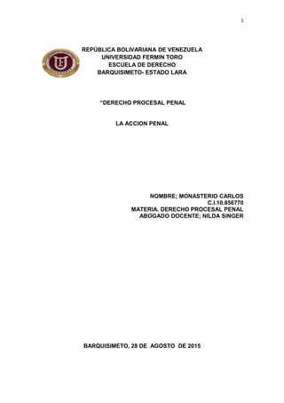 1
REPÚBLICA BOLIVARIANA DE VENEZUELA
UNIVERSIDAD FERMIN TORO
ESCUELA DE DERECHO
BARQUISIMETO- ESTADO LARA
“DERECHO PROCESAL PENAL
LA ACCION PENAL
NOMBRE; MONASTERIO CARLOS
C.I.10.856770
MATERIA. DERECHO PROCESAL PENAL
ABOGADO DOCENTE; NILDA SINGER
BARQUISIMETO, 28 DE AGOSTO DE 2015
 