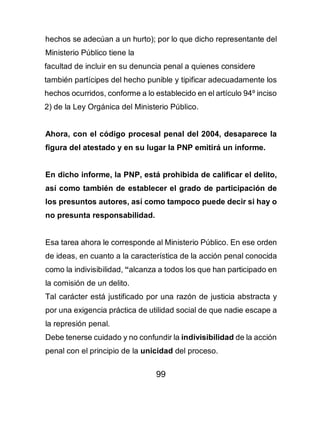 99
hechos se adecúan a un hurto); por lo que dicho representante del
Ministerio Público tiene la
facultad de incluir en su denuncia penal a quienes considere
también partícipes del hecho punible y tipificar adecuadamente los
hechos ocurridos, conforme a lo establecido en el artículo 94º inciso
2) de la Ley Orgánica del Ministerio Público.
Ahora, con el código procesal penal del 2004, desaparece la
figura del atestado y en su lugar la PNP emitirá un informe.
En dicho informe, la PNP, está prohibida de calificar el delito,
así como también de establecer el grado de participación de
los presuntos autores, así como tampoco puede decir si hay o
no presunta responsabilidad.
Esa tarea ahora le corresponde al Ministerio Público. En ese orden
de ideas, en cuanto a la característica de la acción penal conocida
como la indivisibilidad, “alcanza a todos los que han participado en
la comisión de un delito.
Tal carácter está justificado por una razón de justicia abstracta y
por una exigencia práctica de utilidad social de que nadie escape a
la represión penal.
Debe tenerse cuidado y no confundir la indivisibilidad de la acción
penal con el principio de la unicidad del proceso.
 