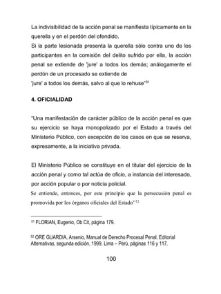 100
La indivisibilidad de la acción penal se manifiesta típicamente en la
querella y en el perdón del ofendido.
Si la parte lesionada presenta la querella sólo contra uno de los
participantes en la comisión del delito sufrido por ella, la acción
penal se extiende de 'jure' a todos los demás; análogamente el
perdón de un procesado se extiende de
'jure' a todos los demás, salvo al que lo rehuse”51
4. OFICIALIDAD
“Una manifestación de carácter público de la acción penal es que
su ejercicio se haya monopolizado por el Estado a través del
Ministerio Público, con excepción de los casos en que se reserva,
expresamente, a la iniciativa privada.
El Ministerio Público se constituye en el titular del ejercicio de la
acción penal y como tal actúa de oficio, a instancia del interesado,
por acción popular o por noticia policial.
Se entiende, entonces, por este principio que la persecusión penal es
promovida por los órganos oficiales del Estado”52
51 FLORIAN, Eugenio, Ob Cit, página 179.
52 ORE GUARDIA, Arsenio, Manual de Derecho Procesal Penal, Editorial
Alternativas, segunda edición, 1999, Lima – Perú, páginas 116 y 117.
 