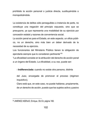 102
prohibido la acción personal o justicia directa, sustituyéndola o
monopolizándola.
La existencia de delitos sólo perseguibles a instancia de parte, no
constituye una negación del principio expuesto, sino que se
presupone, ya que representa una modalidad de su ejercicio por
concesión estatal y razones de conveniencia social.
La acción penal es para el Estado, en este aspecto, un oficio públi-
co, no un derecho, sino más bien un deber derivado de la
necesidad de su ejercicio.
Los funcionarios del Ministerio Público tienen la obligación de
ejercitarla siempre que lo consideren pertinente”55
“La oficialidad consiste en la atribución del derecho de acción penal
a un órgano del Estado. La oficialidad, a su vez, puede ser:
- Indiferenciada: cuando no existe otra persona, distinta
del Juez, encargada de promover el proceso (régimen
inquisitivo).
Claro está que, en este caso, no puede hablarse, propiamente,
de un derecho de acción, puesto que los sujetos activo y pasivo
55 JIMENEZ ASENJO, Enrique, Ob Cit, página 168.
 