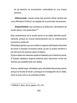 103
de tal derecho se encontrarían confundidos en una misma
persona.
- Diferenciada: cuando existe otra persona oficial, distinta del
Juez (Ministerio Público), encargada de la promoción del proceso
- Disponibilidad: que consiste en la atribución, del derecho de
acción penal, a los paticulares”56
Esta característica de la acción penal no es dable admitirla pacífi-
camente, porque se vincula estrechamente con un ordenamiento
procesal en particular.
Oficialidad significa que se confiere a órganos del Estado la facultad
de iniciar e impulsar el proceso penal, ya por su propia iniciativa o
por denuncia de persona ajena al órgano.
Porque dados los intereses públicos tutelados por el derecho penal,
el Estado establece órganos públicos para reaccionar contra los
hechos que posiblemente son delitos.
Esta es, desde luego, oficialidad, pero oficialidad del proceso penal,
porque se faculta el iniciar y proseguir la investigación de un delito,
tanto al Juez como a la autoridad policial.
56 ODRIGO A. Mario, Ob Cit, páginas 175 y 176.
 