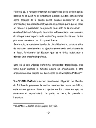 104
Pero no es, a nuestro entender, característica de la acción penal,
porque ni el Juez ni el funcionario policial pueden considerarse
como órganos de la acción penal, aunque contribuyan en su
promoción y preparación instruyendo el sumario, para que el fiscal
se halle en la posibilidad de ejercerla en el acto de la acusación
A esta oficialidad Oderigo la denomina indiferenciada: «se da cuan-
do el órgano encargado de la iniciación y desarrollo oficioso de los
procesos penales no es otro que el Juez».
En cambio, a nuestro entender, la oficialidad como característica
de la acción penal se da si su ejercicio se concede exclusivamente
al fiscal, funcionario del Estado, que es el único autorizado a
deducir una pretensión punitiva.
Esta es la que Oderigo denomina «oficialidad diferenciada, que
tiene lugar cuando la función actora se encomienda a otro
organismo oficial distinto del Juez como es el Ministerio Público”57
“La OFICIALIDAD de la acción penal como obligación del Ministe-
rio Público de promover la acción penal en los casos de delitos;
esta norma general tiene excepción en los casos en que es
necesario el requerimiento de parte, es decir, la querella o
instancia.
57 RUBIANES, J. Carlos, Ob Cit, páginas 328 y 329.
 