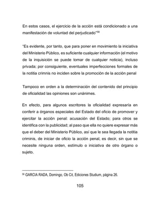 105
En estos casos, el ejercicio de la acción está condicionado a una
manifestación de voluntad del perjudicado”58
“Es evidente, por tanto, que para poner en movimiento la iniciativa
del Ministerio Público, es suficiente cualquier información (el motivo
de la inquisición se puede tomar de cualquier noticia), incluso
privada; por consiguiente, eventuales imperfecciones formales de
la notitia crimnis no inciden sobre la promoción de la acción penal
Tampoco en orden a la determinación del contenido del principio
de oficialidad las opiniones son unánimes.
En efecto, para algunos escritores la oficialidad expresaría en
conferir a órganos especiales del Estado del oficio de promover y
ejercitar la acción penal: acusación del Estado; para otros se
identifica con la publicidad; al paso que ella no quiere expresar más
que el deber del Ministerio Público, así que le sea llegada la notitia
criminis, de iniciar de oficio la acción penal, es decir, sin que se
necesite ninguna orden, estímulo o iniciativa de otro órgano o
sujeto.
58 GARCIA RADA, Domingo, Ob Cit, Ediciones Studium, página 26.
 