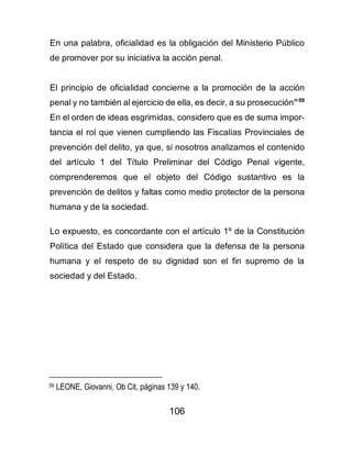 106
En una palabra, oficialidad es la obligación del Ministerio Público
de promover por su iniciativa la acción penal.
El principio de oficialidad concierne a la promoción de la acción
penal y no también al ejercicio de ella, es decir, a su prosecución”59
En el orden de ideas esgrimidas, considero que es de suma impor-
tancia el rol que vienen cumpliendo las Fiscalías Provinciales de
prevención del delito, ya que, si nosotros analizamos el contenido
del artículo 1 del Título Preliminar del Código Penal vigente,
comprenderemos que el objeto del Código sustantivo es la
prevención de delitos y faltas como medio protector de la persona
humana y de la sociedad.
Lo expuesto, es concordante con el artículo 1º de la Constitución
Política del Estado que considera que la defensa de la persona
humana y el respeto de su dignidad son el fin supremo de la
sociedad y del Estado.
59 LEONE, Giovanni, Ob Cit, páginas 139 y 140.
 