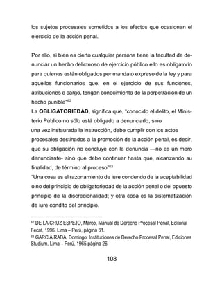 108
los sujetos procesales sometidos a los efectos que ocasionan el
ejercicio de la acción penal.
Por ello, si bien es cierto cualquier persona tiene la facultad de de-
nunciar un hecho delictuoso de ejercicio público ello es obligatorio
para quienes están obligados por mandato expreso de la ley y para
aquellos funcionarios que, en el ejercicio de sus funciones,
atribuciones o cargo, tengan conocimiento de la perpetración de un
hecho punible”62
La OBLIGATORIEDAD, significa que, “conocido el delito, el Minis-
terio Público no sólo está obligado a denunciarlo, sino
una vez instaurada la instrucción, debe cumplir con los actos
procesales destinados a la promoción de la acción penal, es decir,
que su obligación no concluye con la denuncia —no es un mero
denunciante- sino que debe continuar hasta que, alcanzando su
finalidad, de término al proceso”63
“Una cosa es el razonamiento de iure condendo de la aceptabilidad
o no del principio de obligatoriedad de la acción penal o del opuesto
principio de la discrecionalidad; y otra cosa es la sistematización
de iure condito del principio.
62 DE LA CRUZ ESPEJO, Marco, Manual de Derecho Procesal Penal, Editorial
Fecat, 1996, Lima – Perú, página 61.
63 GARCIA RADA, Domingo, Instituciones de Derecho Procesal Penal, Ediciones
Studium, Lima – Perú, 1965 página 26
 