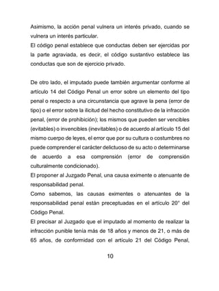 10
Asimismo, la acción penal vulnera un interés privado, cuando se
vulnera un interés particular.
El código penal establece que conductas deben ser ejercidas por
la parte agraviada, es decir, el código sustantivo establece las
conductas que son de ejercicio privado.
De otro lado, el imputado puede también argumentar conforme al
artículo 14 del Código Penal un error sobre un elemento del tipo
penal o respecto a una circunstancia que agrave la pena (error de
tipo) o el error sobre la ilicitud del hecho constitutivo de la infracción
penal, (error de prohibición); los mismos que pueden ser vencibles
(evitables) o invencibles (inevitables) o de acuerdo al artículo 15 del
mismo cuerpo de leyes, el error que por su cultura o costumbres no
puede comprender el carácter delictuoso de su acto o determinarse
de acuerdo a esa comprensión (error de comprensión
culturalmente condicionado).
El proponer al Juzgado Penal, una causa eximente o atenuante de
responsabilidad penal.
Como sabemos, las causas eximentes o atenuantes de la
responsabilidad penal están preceptuadas en el artículo 20° del
Código Penal.
El precisar al Juzgado que el imputado al momento de realizar la
infracción punible tenía más de 18 años y menos de 21, o más de
65 años, de conformidad con el artículo 21 del Código Penal,
 