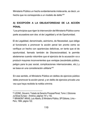 110
Ministerio Público un hecho evidentemente irrelevante, es decir, un
hecho que no corresponda a un modelo de delito”64
A) EXCEPCIÓN A LA OBLIGATORIEDAD DE LA ACCIÓN
PENAL
“Los principios que rigen la intervención del Ministerio Público como
parte acusadora son dos: el de Legalidad y el de Oportunidad.
El de Legalidad, denominado, asimismo, de Necesidad, que obliga
al funcionario a promover la acción penal tan pronto como se
verifique un hecho con apariencias delictivas, en tanto que el de
oportunidad, llamado también de Discrecionalidad, le permite
abstenerse cuando vislumbre que el ejercicio de la acusación va a
producir mayores inconvenientes que ventajas (escándalo público,
peligro para la paz social, complicaciones internacionales, etc.) y
se basa en una consideración utilitaria”65
En ese sentido, el Ministerio Público en delitos de ejercicio público
debe promover la acción penal, y en delito de ejercicio privado una
vez que haya recibido la notitia criminis
64 LEONE, Giovanni, Tratado de Derecho Procesal Penal, Tomo I, Ediciones
Jurídicas Europa – América, páginas 141 y 142.
65 BRAMONT ARIAS, Luis Alberto, El Ministerio Público, SP Editores, Lima –
Perú, 1984, página 122.
 