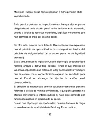 112
Ministerio Público, surge como excepción a dicho principio el de
«oportunidad».
En la práctica procesal se ha podido comprobar que el principio de
obligatoriedad de la acción penal no ha tenido el éxito esperado,
debido a la falta de recursos materiales, logísticos y humanos que
han permitido la crisis del sistema penal.
De otro lado, autores de la talla de Clauss Roxín han expresado
que el principio de oportunidad es la contraposición teórica del
principio de obligatoriedad de la acción penal (o de legalidad
procesal).
Es así que, en nuestra legislación, existe el principio de oportunidad
reglado (artículo 2- del Código Procesal Penal), el cual procede en
los casos específicos que establece la ley penal adjetiva y siempre
que se cuente con el consentimiento expreso del imputado para
que el Fiscal se abstenga de ejercitar la acción penal
correspondiente.
El principio de oportunidad permite solucionar denuncias penales
referidas a delitos de mínima criminalidad, y que por supuestos no
afecten gravemente el interés público ni haya sido cometido por
funcionario público en ejercicio de su cargo.
Es así, que el principio de oportunidad, permite disminuir la carga
procesal existente en el Ministerio Público y Poder Judicial.
 