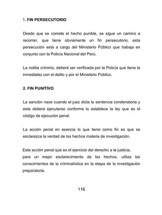 116
1. FIN PERSECUTORIO
Desde que se comete el hecho punible, se sigue un camino a
recorrer, que tiene obviamente un fin persecutorio, esta
persecución está a cargo del Ministerio Público que trabaja en
conjunto con la Policía Nacional del Perú.
La notitia criminis, deberá ser verificada por la Policía que tiene la
inmediatez con el delito y por el Ministerio Público.
2. FIN PUNITIVO
La sanción nace cuando el juez dicta la sentencia condenatoria y
esta deberá ejecutarse conforme lo establece la ley que es el
código de ejecución penal.
La acción penal en esencia lo que tiene como fin es que se
esclarezca la verdad de los hechos materia de investigación.
Esta acción penal que es el ejercicio del derecho a la justicia,
para un mejor esclarecimiento de los hechos, utiliza los
conocimientos de la criminalística en la etapa de la investigación
preparatoria.
 