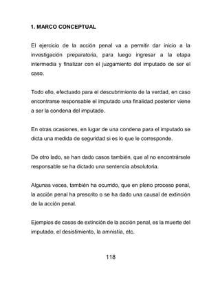 118
1. MARCO CONCEPTUAL
El ejercicio de la acción penal va a permitir dar inicio a la
investigación preparatoria, para luego ingresar a la etapa
intermedia y finalizar con el juzgamiento del imputado de ser el
caso.
Todo ello, efectuado para el descubrimiento de la verdad, en caso
encontrarse responsable el imputado una finalidad posterior viene
a ser la condena del imputado.
En otras ocasiones, en lugar de una condena para el imputado se
dicta una medida de seguridad si es lo que le corresponde.
De otro lado, se han dado casos también, que al no encontrársele
responsable se ha dictado una sentencia absolutoria.
Algunas veces, también ha ocurrido, que en pleno proceso penal,
la acción penal ha prescrito o se ha dado una causal de extinción
de la acción penal.
Ejemplos de casos de extinción de la acción penal, es la muerte del
imputado, el desistimiento, la amnistía, etc.
 