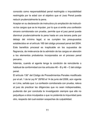 11
conocido como responsabilidad penal restringida o imputabilidad
restringida por la edad con el objetivo que el Juez Penal pueda
reducir prudencialmente la pena.
Aceptar en su declaración de instructiva y/o ampliación de instructi-
va los cargos que se le imputan, por lo que si emite una confesión
sincera corroborada con prueba, permite que el juez penal pueda
disminuir prudencialmente la pena hasta en una tercera parte por
debajo del mínimo legal, si se cumplen los presupuestos
establecidos en el artículo 160 del código procesal penal del 2004.
Este beneficio procesal es inaplicable en los supuestos de
flagrancia, de irrelevancia de la admisión de los cargos en atención
a los elementos probatorios incorporados en el proceso penal
peruano.
Además, cuando el agente tenga la condición de reincidente o
habitual de conformidad con los artículos 46 – B y 46 – C del código
penal.
El artículo 136° del Código de Procedimientos Penales modificado
por el art. 1 de la Ley N° 28760 el 14 de junio del 2006, aún vigente
en Lima, señala que: La confesión corroborada con prueba, releva
al juez de practicar las diligencias que no sean indispensables,
pudiendo dar por concluida la investigación siempre que ello no
perjudique a otros inculpados o que no pretenda la impunidad para
otro, respecto del cual existan sospechas de culpabilidad.
 