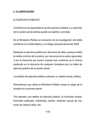 119
2. CLASIFICACIÓN
A) EJERCICIO PÚBLICO
Conforme se ha expresado la acción penal es pública y su ejercicio
de la acción penal pública puede ser pública o privada.
Es el Ministerio Público el conductor de la investigación del delito
conforme a la Carta Magna y al código procesal penal del 2004.
Realizará el ejercicio público por denuncia de oficio, porque recibió
la notitia criminis de la policía, por denuncia de la parte agraviada,
o por la denuncia por acción popular que conforme ya lo hemos
explicado es la denuncia de cualquier ciudadano por un delito de
ejercicio público de la acción penal.
Los delitos de ejercicio público vulneran un interés social, público.
Recordemos que sobre el Ministerio Público recae la carga de la
prueba en el proceso penal.
Por ejemplo, son delitos de ejercicio público, el homicidio simple,
homicidio calificado, infanticidio, aborto, violación sexual de me-
nores de catorce años, etc.
 