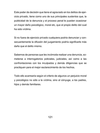 121
Este poder de decisión que tiene el agraviado en los delitos de ejer-
cicio privado, tiene como uno de sus principales sustentos que, la
publicidad de la denuncia y el proceso penal le pueden ocasionar
un mayor daño psicológico, moral etc, que el propio delito del cual
ha sido víctima.
Si no fuera de ejercicio privado cualquiera podría denunciar y con-
secuentemente la difusión del juzgamiento podría significarle más
daño que el delito mismo.
Sabemos de personas que les incómoda realizar una denuncia, so-
meterse a interrogatorios policiales, judiciales, así como a las
confrontaciones con los inculpados y demás diligencias que se
practiquen para el mejor esclarecimiento de los hechos.
Todo ello acarrearía según el criterio de algunos un perjuicio moral
y psicológico no sólo a la víctima, sino al cónyuge, a los padres,
hijos y demás familiares.
 