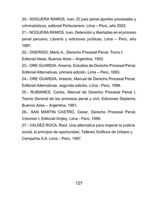 127
20.- NOGUERA RAMOS, Ivan, El juez penal aportes procesales y
criminalísticos, editorial Portocarrero, Lima – Perú, año 2002.
21.- NOGUERA RAMOS, Ivan, Detención y libertades en el proceso
penal peruano, Librería y ediciones jurídicas, Lima – Perú, año
1997.
22.- ODERIGO, Mario A., Derecho Procesal Penal, Tomo I,
Editorial Ideas, Buenos Aires – Argentina, 1952.
23.- ORE GUARDIA, Arsenio, Estudios de Derecho Procesal Penal,
Editorial Alternativas, primera edición, Lima – Perú, 1993.
24.- ORE GUARDIA, Arsenio, Manual de Derecho Procesal Penal,
Editorial Alternativas, segunda edición, Lima - Perú, 1999.
25.- RUBIANES, Carlos, Manual de Derecho Procesal Penal I,
Teoría General de los procesos penal y civil, Ediciones Deplama,
Buenos Aires – Argentina, 1981.
26.- SAN MARTIN CASTRO, César, Derecho Procesal Penal,
Volumen I, Editorial Grijley, Lima - Perú, 1999.
27.- VALDEZ ROCA, Raúl, Una alternativa para mejorar la justicia
social, el principio de oportunidad, Talleres Gráficos de Urbano y
Compañía S.A. Lima – Perú, 1997.
 