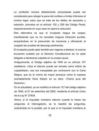 12
La confesión sincera debidamente comprobada puede ser
considerada para rebajar la pena del confeso a límites inferiores al
mínimo legal, salvo que se trate de los delitos de secuestro y
extorsión, previstos en el artículo 152 y 200 del Código Penal,
respectivamente en cuyo caso no opera la reducción.
Otra alternativa es que el inculpado niegue los cargos;
manifestando que no ha cometido ninguna infracción punible,
amparándose en la presunción de inocencia y ofreciendo al
Juzgado las pruebas de descargo pertinentes.
El inculpado puede optar también por negarse a declarar, lo cual se
encuentra avalado por el Derecho Constitucional de no estar
obligado a declararse culpable en su propia causa.
Antiguamente, el Código adjetivo de 1940 en su artículo 127
establecía: «Que el silencio puede ser tomado como indicio de
culpabilidad»; eso era inaceptable por contravenir con la Carta
Magna, que es la norma de mayor jerarquía como lo expresa
acertadamente Hans Kelsen en su obra: «Teoría pura del
Derecho».
En la actualidad, ya se modificó el artículo 127 del código adjetivo
de 1940, el 21 de setiembre del 2002, mediante el artículo Unico
de la Ley N° 27834.
Ahora, si el imputado mantiene silencio cuando le hacen las
preguntas el interrogatorio, se le repetirá las preguntas,
aclarándole en lo posible, por lo que si el imputado mantiene la
 