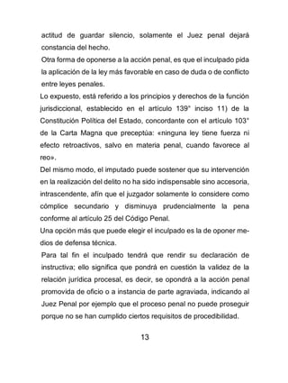 13
actitud de guardar silencio, solamente el Juez penal dejará
constancia del hecho.
Otra forma de oponerse a la acción penal, es que el inculpado pida
la aplicación de la ley más favorable en caso de duda o de conflicto
entre leyes penales.
Lo expuesto, está referido a los principios y derechos de la función
jurisdiccional, establecido en el artículo 139° inciso 11) de la
Constitución Política del Estado, concordante con el artículo 103°
de la Carta Magna que preceptúa: «ninguna ley tiene fuerza ni
efecto retroactivos, salvo en materia penal, cuando favorece al
reo».
Del mismo modo, el imputado puede sostener que su intervención
en la realización del delito no ha sido indispensable sino accesoria,
intrascendente, afín que el juzgador solamente lo considere como
cómplice secundario y disminuya prudencialmente la pena
conforme al artículo 25 del Código Penal.
Una opción más que puede elegir el inculpado es la de oponer me-
dios de defensa técnica.
Para tal fin el inculpado tendrá que rendir su declaración de
instructiva; ello significa que pondrá en cuestión la validez de la
relación jurídica procesal, es decir, se opondrá a la acción penal
promovida de oficio o a instancia de parte agraviada, indicando al
Juez Penal por ejemplo que el proceso penal no puede proseguir
porque no se han cumplido ciertos requisitos de procedibilidad.
 