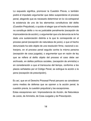 14
Lo expuesto significa, promover la Cuestión Previa, o también
podrá el imputado argumentar que debe suspenderse el proceso
penal, alegando que es necesario determinar en la vía extrapenal
la existencia de uno de los elementos constitutivos del delito
(Cuestión Prejudicial), o quizás el alegar que el hecho denunciado
no constituye delito o no es justiciable penalmente (excepción de
improcedencia de acción), o argumentar que a la denuncia se le ha
dado una sustanciación distinta a la que le corresponde en el
proceso penal (excepción de naturaleza de juicio), o que el hecho
denunciado ha sido objeto de una resolución firme, nacional o ex-
tranjera, en el proceso penal seguido contra la misma persona
(excepción de cosa juzgada), o argumentar que en razón de ley
que se refiera al delito objeto del proceso el caso debe ser
archivado, en delitos políticos sociales, (excepción de amnistía) o
en consideración a que el transcurso del tiempo, conforme a los
plazos señalados por el Código Penal, se extingue la acción o la
pena (excepción de prescripción).
Es así, que en el Derecho Procesal Penal peruano se consideran
como medios de defensa que se oponen a la acción penal, la
cuestión previa, la cuestión prejudicial y las excepciones.
Estas excepciones son: Improcedencia de Acción, de Naturaleza
de Juicio, de Amnistía, de Cosa Juzgada y de Prescripción.
 