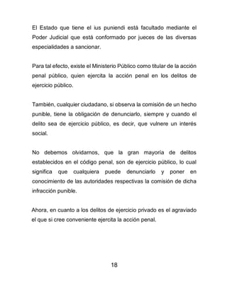 18
El Estado que tiene el ius puniendi está facultado mediante el
Poder Judicial que está conformado por jueces de las diversas
especialidades a sancionar.
Para tal efecto, existe el Ministerio Público como titular de la acción
penal público, quien ejercita la acción penal en los delitos de
ejercicio público.
También, cualquier ciudadano, si observa la comisión de un hecho
punible, tiene la obligación de denunciarlo, siempre y cuando el
delito sea de ejercicio público, es decir, que vulnere un interés
social.
No debemos olvidarnos, que la gran mayoría de delitos
establecidos en el código penal, son de ejercicio público, lo cual
significa que cualquiera puede denunciarlo y poner en
conocimiento de las autoridades respectivas la comisión de dicha
infracción punible.
Ahora, en cuanto a los delitos de ejercicio privado es el agraviado
el que si cree conveniente ejercita la acción penal.
 