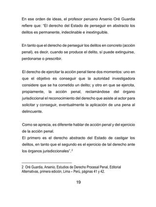 19
En ese orden de ideas, el profesor peruano Arsenio Oré Guardia
refiere que: “El derecho del Estado de perseguir en abstracto los
delitos es permanente, indeclinable e inextinguible.
En tanto que el derecho de perseguir los delitos en concreto (acción
penal), es decir, cuando se produce el delito, sí puede extinguirse,
perdonarse o prescribir.
El derecho de ejercitar la acción penal tiene dos momentos: uno en
que el objetivo es conseguir que la autoridad investigadora
considere que se ha cometido un delito; y otro en que se ejercita,
propiamente, la acción penal, reclamándose del órgano
jurisdiccional el reconocimiento del derecho que asiste al actor para
solicitar y conseguir, eventualmente la aplicación de una pena al
delincuente.
Como se aprecia, es diferente hablar de acción penal y del ejercicio
de la acción penal.
El primero es el derecho abstracto del Estado de castigar los
delitos, en tanto que el segundo es el ejercicio de tal derecho ante
los órganos jurisdiccionales”.2
2 Oré Guardia, Arsenio, Estudios de Derecho Procesal Penal, Editorial
Alternativas, primera edición, Lima – Perú, páginas 41 y 42.
 