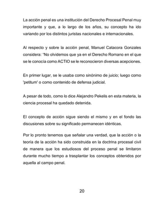 20
La acción penal es una institución del Derecho Procesal Penal muy
importante y que, a lo largo de los años, su concepto ha ido
variando por los distintos juristas nacionales e internacionales.
Al respecto y sobre la acción penal, Manuel Catacora Gonzales
considera: “No olvidemos que ya en el Derecho Romano en el que
se le conocía como ACTIO se le reconocieron diversas acepciones.
En primer lugar, se le usaba como sinónimo de juicio; luego como
'petitum' o como contenido de defensa judicial.
A pesar de todo, como lo dice Alejandro Pekelis en esta materia, la
ciencia procesal ha quedado detenida.
El concepto de acción sigue siendo el mismo y en el fondo las
discusiones sobre su significado permanecen idénticas.
Por lo pronto tenemos que señalar una verdad, que la acción o la
teoría de la acción ha sido construida en la doctrina procesal civil
de manera que los estudiosos del proceso penal se limitaron
durante mucho tiempo a trasplantar los conceptos obtenidos por
aquella al campo penal.
 