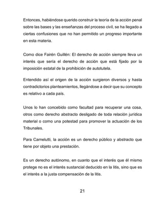 21
Entonces, habiéndose querido construir la teoría de la acción penal
sobre las bases y las enseñanzas del proceso civil, se ha llegado a
ciertas confusiones que no han permitido un progreso importante
en esta materia.
Como dice Fairén Guillén: El derecho de acción siempre lleva un
interés que sería el derecho de acción que está fijado por la
imposición estatal de la prohibición de autotutela.
Entendido así el origen de la acción surgieron diversos y hasta
contradictorios planteamientos, llegándose a decir que su concepto
es relativo a cada país.
Unos lo han concebido como facultad para recuperar una cosa,
otros como derecho abstracto desligado de toda relación jurídica
material o como una potestad para promover la actuación de los
Tribunales.
Para Carnelutti, la acción es un derecho público y abstracto que
tiene por objeto una prestación.
Es un derecho autónomo, en cuanto que el interés que él mismo
protege no es el interés sustancial deducido en la litis, sino que es
el interés a la justa compensación de la litis.
 