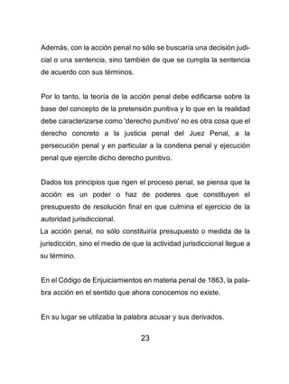 23
Además, con la acción penal no sólo se buscaría una decisión judi-
cial o una sentencia, sino también de que se cumpla la sentencia
de acuerdo con sus términos.
Por lo tanto, la teoría de la acción penal debe edificarse sobre la
base del concepto de la pretensión punitiva y lo que en la realidad
debe caracterizarse como 'derecho punitivo' no es otra cosa que el
derecho concreto a la justicia penal del Juez Penal, a la
persecución penal y en particular a la condena penal y ejecución
penal que ejercite dicho derecho punitivo.
Dados los principios que rigen el proceso penal, se piensa que la
acción es un poder o haz de poderes que constituyen el
presupuesto de resolución final en que culmina el ejercicio de la
autoridad jurisdiccional.
La acción penal, no sólo constituiría presupuesto o medida de la
jurisdicción, sino el medio de que la actividad jurisdiccional llegue a
su término.
En el Código de Enjuiciamientos en materia penal de 1863, la pala-
bra acción en el sentido que ahora conocemos no existe.
En su lugar se utilizaba la palabra acusar y sus derivados.
 