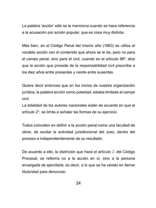 24
La palabra 'acción' sólo se le menciona cuando se hace referencia
a la acusación por acción popular, que es cosa muy distinta.
Más bien, en el Código Penal del mismo año (1863) se utiliza el
vocablo acción con el contenido que ahora se le da, pero no para
el campo penal, sino para el civil, cuando en el artículo 98º, dice
que la acción que procede de la responsabilidad civil prescribe a
los diez años entre presentes y veinte entre ausentes.
Quiere decir entonces que en los inicios de nuestra organización
jurídica, la palabra acción como potestad, estaba limitada al campo
civil.
La totalidad de los autores nacionales están de acuerdo en que el
artículo 2°, se limita a señalar las formas de su ejercicio.
Todos coinciden en definir a la acción penal como una facultad de
obrar, de excitar la actividad jurisdiccional del Juez, dentro del
proceso e independientemente de su resultado.
De acuerdo a ello, la distinción que hace el artículo 2- del Código
Procesal, se referiría no a la acción en sí, sino a la persona
encargada de ejercitarla, es decir, a lo que se ha venido en llamar
titularidad para denunciar.
 
