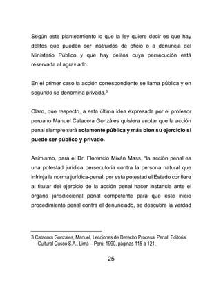 25
Según este planteamiento lo que la ley quiere decir es que hay
delitos que pueden ser instruidos de oficio o a denuncia del
Ministerio Público y que hay delitos cuya persecución está
reservada al agraviado.
En el primer caso la acción correspondiente se llama pública y en
segundo se denomina privada.3
Claro, que respecto, a esta última idea expresada por el profesor
peruano Manuel Catacora Gonzáles quisiera anotar que la acción
penal siempre será solamente pública y más bien su ejercicio si
puede ser público y privado.
Asimismo, para el Dr. Florencio Mixán Mass, “la acción penal es
una potestad jurídica persecutoria contra la persona natural que
infrinja la norma jurídica-penal; por esta potestad el Estado confiere
al titular del ejercicio de la acción penal hacer instancia ante el
órgano jurisdiccional penal competente para que éste inicie
procedimiento penal contra el denunciado, se descubra la verdad
3 Catacora Gonzales, Manuel, Lecciones de Derecho Procesal Penal, Editorial
Cultural Cusco S.A., Lima – Perú, 1990, páginas 115 a 121.
 