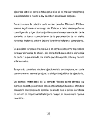 26
concreta sobre el delito o falta penal que se le imputa y determine
la aplicabilidad o no de la ley penal en aquel caso singular.
Para concretar la práctica de la acción penal el Ministerio Público
asume legalmente el encargo del Estado y debe desempeñarse
con diligencia y rigor técnico jurídico-penal en representación de la
sociedad al tomar conocimiento de la perpetración de un delito
haciendo instancia ante el órgano jurisdiccional penal competente.
Es potestad jurídica en tanto que a él compete discernir si procede
formular denuncia de oficio", así como también recibir la denuncia
de parte o la presentada por acción popular o por la policía y decidir
si la formaliza.
Tan pronto considere viable el ejercicio de la acción penal, en cada
caso concreto, asume ipso jure, la obligación jurídica de ejercitarla.
En cambio, tratándose de la llamada 'acción penal privada' su
ejercicio constituye un típico caso de facultad jurídica (si el ofendido
considera conveniente la ejercita; de modo que si omite ejercitarla
no incurre en responsabilidad alguna porque se trata de una opción
permitida).
 