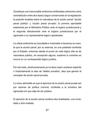27
Constituye una inexcusable antinomia (entiéndase antinomia como
contradicción entre dos leyes) seguir conservando en la legislación
la posición dualista sobre la naturaleza de la acción penal: 'acción
penal pública' y 'acción penal privada'; la primera ejercitable
solamente por el Ministerio Público ante el órgano jurisdiccional y
la segunda directamente ante el órgano jurisdiccional por el
agraviado o su representante legal o apoderado.
La citada antinomia es inocultable e insalvable si tenemos en cuen-
ta que la acción penal, por su esencia, es una potestad conferida
por el Estado; entonces desde el punto de vista lógico ella es de
naturaleza pública, sin excepción alguna; sostener lo contrario es
incurrir en un contrasentido lógico jurídico.
Por otro lado, doctrinariamente ya no tiene razón sostener explícita
o implícitamente la idea de 'delitos privados', idea que generó el
concepto de acción penal privada.
Lo único admisible es que el ejercicio de la acción penal puede ser
por razones de política criminal, conferida a la iniciativa del
agraviado sin que deje de ser pública.
El ejercicio de la acción penal conlleva dos finalidades: una inme-
diata y otra mediata.
 