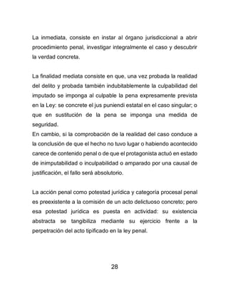 28
La inmediata, consiste en instar al órgano jurisdiccional a abrir
procedimiento penal, investigar integralmente el caso y descubrir
la verdad concreta.
La finalidad mediata consiste en que, una vez probada la realidad
del delito y probada también indubitablemente la culpabilidad del
imputado se imponga al culpable la pena expresamente prevista
en la Ley: se concrete el jus puniendi estatal en el caso singular; o
que en sustitución de la pena se imponga una medida de
seguridad.
En cambio, si la comprobación de la realidad del caso conduce a
la conclusión de que el hecho no tuvo lugar o habiendo acontecido
carece de contenido penal o de que el protagonista actuó en estado
de inimputabilidad o inculpabilidad o amparado por una causal de
justificación, el fallo será absolutorio.
La acción penal como potestad jurídica y categoría procesal penal
es preexistente a la comisión de un acto delictuoso concreto; pero
esa potestad jurídica es puesta en actividad: su existencia
abstracta se tangibiliza mediante su ejercicio frente a la
perpetración del acto tipificado en la ley penal.
 