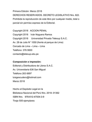 2
Primera Edición: Marzo 2018
DERECHOS RESERVADOS. DECRETO LEGISLATIVO Nro. 822.
Prohibida la reproducción de este libro por cualquier medio, total o
parcial sin permiso expreso de la Editorial.
Copyright 2018 ACCION PENAL
Copyright 2018 Iván Noguera Ramos
Copyright 2018 Universidad Privada Telesup S.A.C.
Av. 28 de Julio N° 1050 (frente al parque de Lima)
Cercado de Lima – Lima – Lima
Teléfono: 376 9000
contacto@telesup.edu.pe
Composición e impresión:
Editorial y Distribuidora de Libros S.A.C.
Av. Universitaria 636 San Miguel
Teléfono 263 6697
luisgescudero@hotmail.com
Marzo 2018
Hecho el Depósito Legal en la
Biblioteca Nacional del Perú Nro. 2018- 01362
ISBN Nro.
Tiraje 500 ejemplares
978-612-47554-3-9
978-612-47554-3-9
 