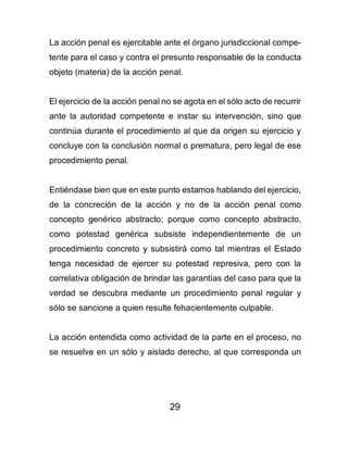 29
La acción penal es ejercitable ante el órgano jurisdiccional compe-
tente para el caso y contra el presunto responsable de la conducta
objeto (materia) de la acción penal.
El ejercicio de la acción penal no se agota en el sólo acto de recurrir
ante la autoridad competente e instar su intervención, sino que
continúa durante el procedimiento al que da origen su ejercicio y
concluye con la conclusión normal o prematura, pero legal de ese
procedimiento penal.
Entiéndase bien que en este punto estamos hablando del ejercicio,
de la concreción de la acción y no de la acción penal como
concepto genérico abstracto; porque como concepto abstracto,
como potestad genérica subsiste independientemente de un
procedimiento concreto y subsistirá como tal mientras el Estado
tenga necesidad de ejercer su potestad represiva, pero con la
correlativa obligación de brindar las garantías del caso para que la
verdad se descubra mediante un procedimiento penal regular y
sólo se sancione a quien resulte fehacientemente culpable.
La acción entendida como actividad de la parte en el proceso, no
se resuelve en un sólo y aislado derecho, al que corresponda un
 