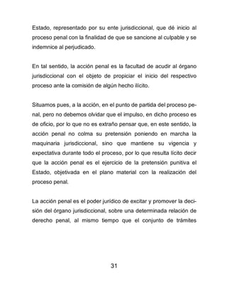 31
Estado, representado por su ente jurisdiccional, que dé inicio al
proceso penal con la finalidad de que se sancione al culpable y se
indemnice al perjudicado.
En tal sentido, la acción penal es la facultad de acudir al órgano
jurisdiccional con el objeto de propiciar el inicio del respectivo
proceso ante la comisión de algún hecho ilícito.
Situamos pues, a la acción, en el punto de partida del proceso pe-
nal, pero no debemos olvidar que el impulso, en dicho proceso es
de oficio, por lo que no es extraño pensar que, en este sentido, la
acción penal no colma su pretensión poniendo en marcha la
maquinaria jurisdiccional, sino que mantiene su vigencia y
expectativa durante todo el proceso, por lo que resulta lícito decir
que la acción penal es el ejercicio de la pretensión punitiva el
Estado, objetivada en el plano material con la realización del
proceso penal.
La acción penal es el poder jurídico de excitar y promover la deci-
sión del órgano jurisdiccional, sobre una determinada relación de
derecho penal, al mismo tiempo que el conjunto de trámites
 