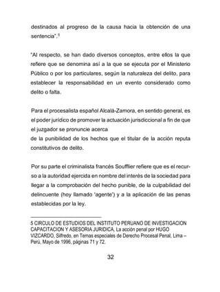 32
destinados al progreso de la causa hacia la obtención de una
sentencia”.5
“Al respecto, se han dado diversos conceptos, entre ellos la que
refiere que se denomina así a la que se ejecuta por el Ministerio
Público o por los particulares, según la naturaleza del delito, para
establecer la responsabilidad en un evento considerado como
delito o falta.
Para el procesalista español Alcalá-Zamora, en sentido general, es
el poder jurídico de promover la actuación jurisdiccional a fin de que
el juzgador se pronuncie acerca
de la punibilidad de los hechos que el titular de la acción reputa
constitutivos de delito.
Por su parte el criminalista francés Soufflier refiere que es el recur-
so a la autoridad ejercida en nombre del interés de la sociedad para
llegar a la comprobación del hecho punible, de la culpabilidad del
delincuente (hoy llamado 'agente') y a la aplicación de las penas
establecidas por la ley.
5 CIRCULO DE ESTUDIOS DEL INSTITUTO PERUANO DE INVESTIGACION
CAPACITACION Y ASESORIA JURIDICA, La acción penal por HUGO
VIZCARDO, Silfredo, en Temas especiales de Derecho Procesal Penal, Lima –
Perú, Mayo de 1996, páginas 71 y 72.
 