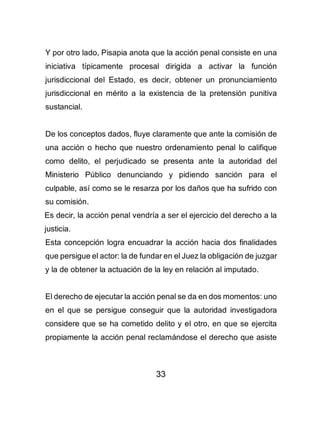 33
Y por otro lado, Pisapia anota que la acción penal consiste en una
iniciativa típicamente procesal dirigida a activar la función
jurisdiccional del Estado, es decir, obtener un pronunciamiento
jurisdiccional en mérito a la existencia de la pretensión punitiva
sustancial.
De los conceptos dados, fluye claramente que ante la comisión de
una acción o hecho que nuestro ordenamiento penal lo califique
como delito, el perjudicado se presenta ante la autoridad del
Ministerio Público denunciando y pidiendo sanción para el
culpable, así como se le resarza por los daños que ha sufrido con
su comisión.
Es decir, la acción penal vendría a ser el ejercicio del derecho a la
justicia.
Esta concepción logra encuadrar la acción hacia dos finalidades
que persigue el actor: la de fundar en el Juez la obligación de juzgar
y la de obtener la actuación de la ley en relación al imputado.
El derecho de ejecutar la acción penal se da en dos momentos: uno
en el que se persigue conseguir que la autoridad investigadora
considere que se ha cometido delito y el otro, en que se ejercita
propiamente la acción penal reclamándose el derecho que asiste
 