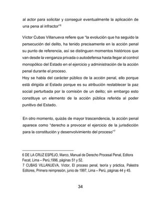 34
al actor para solicitar y conseguir eventualmente la aplicación de
una pena al infractor”6
Víctor Cubas Villanueva refiere que “la evolución que ha seguido la
persecución del delito, ha tenido precisamente en la acción penal
su punto de referencia, así se distinguen momentos históricos que
van desde la venganza privada o autodefensa hasta llegar al control
monopólico del Estado en el ejercicio y administración de la acción
penal durante el proceso.
Hoy se habla del carácter público de la acción penal, ello porque
está dirigida al Estado porque es su atribución restablecer la paz
social perturbada por la comisión de un delito; sin embargo esto
constituye un elemento de la acción pública referida al poder
punitivo del Estado.
En otro momento, quizás de mayor trascendencia, la acción penal
aparece como “derecho a provocar el ejercicio de la jurisdicción
para la constitución y desenvolvimiento del proceso”7
6 DE LA CRUZ ESPEJO, Marco, Manual de Derecho Procesal Penal, Editora
Fecat, Lima – Perú,1996, páginas 51 y 52.
7 CUBAS VILLANUEVA, Víctor, El proceso penal, teoría y práctica, Palestra
Editores, Primera reimpresión, junio de 1997, Lima – Perú, páginas 44 y 45.
 